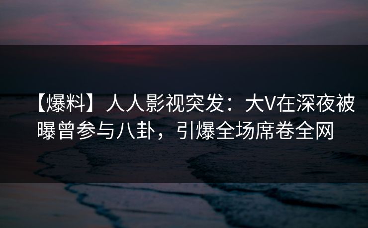 【爆料】人人影视突发：大V在深夜被曝曾参与八卦，引爆全场席卷全网