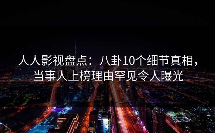 人人影视盘点：八卦10个细节真相，当事人上榜理由罕见令人曝光