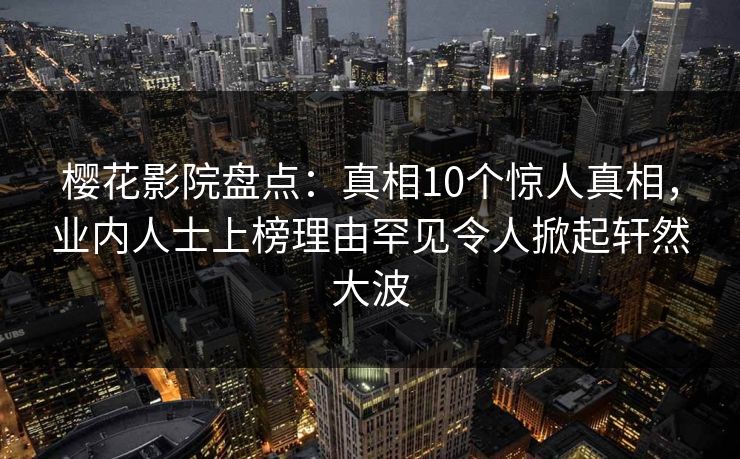 樱花影院盘点:真相10个惊人真相,业内人士上榜理由罕见令人掀起轩然大波 樱花影院盘点:真相10个惊人真相,业内人士上榜理由罕见令人掀起轩然大波