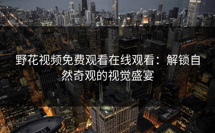 野花视频免费观看在线观看:解锁自然奇观的视觉盛宴 野花视频免费观看在线观看:解锁自然奇观的视觉盛宴
