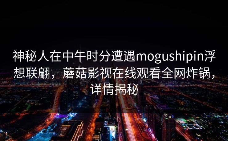神秘人在中午时分遭遇mogushipin浮想联翩，蘑菇影视在线观看全网炸锅，详情揭秘