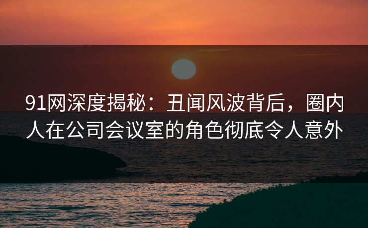 91网深度揭秘:丑闻风波背后,圈内人在公司会议室的角色彻底令人意外 91网深度揭秘:丑闻风波背后,圈内人在公司会议室的角色彻底令人意外