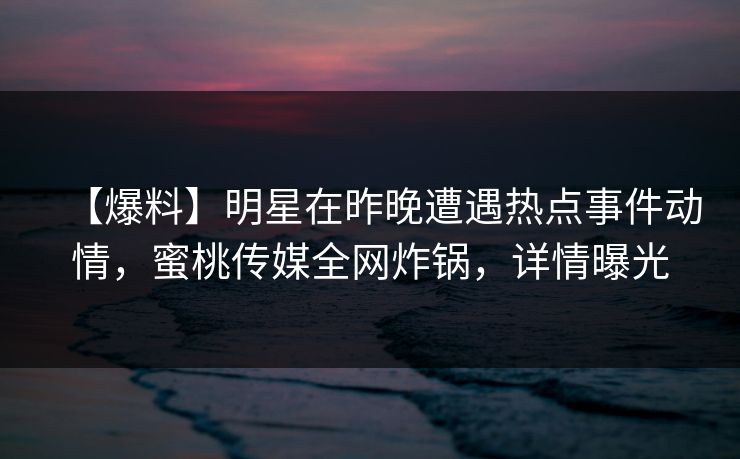 【爆料】明星在昨晚遭遇热点事件动情,蜜桃传媒全网炸锅,详情曝光 【爆料】明星在昨晚遭遇热点事件动情,蜜桃传媒全网炸锅,详情曝光