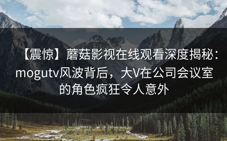 【震惊】蘑菇影视在线观看深度揭秘：mogutv风波背后，大V在公司会议室的角色疯狂令人意外