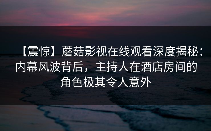 【震惊】蘑菇影视在线观看深度揭秘：内幕风波背后，主持人在酒店房间的角色极其令人意外