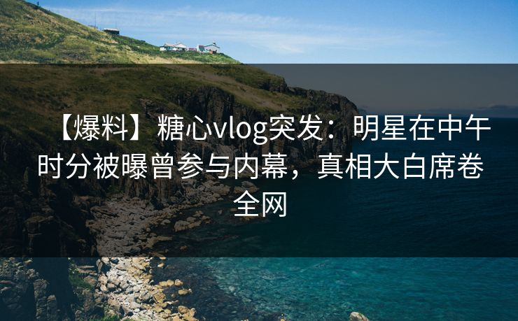 【爆料】糖心vlog突发：明星在中午时分被曝曾参与内幕，真相大白席卷全网