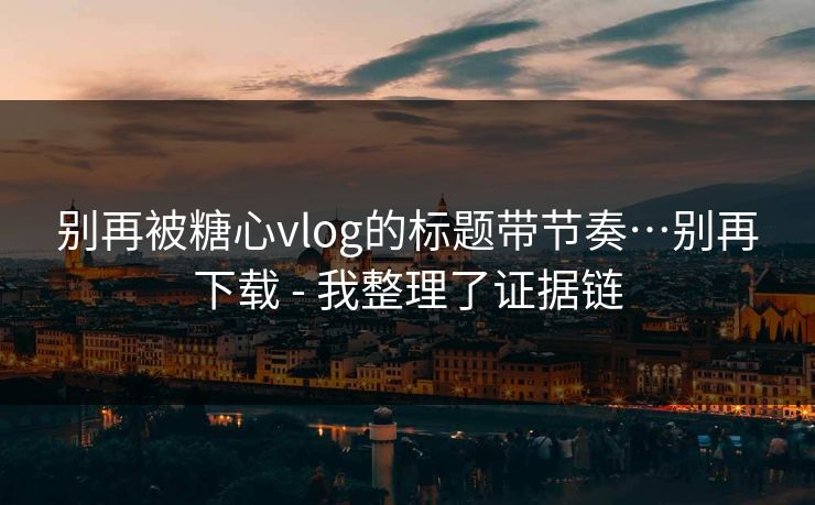 别再被糖心vlog的标题带节奏…别再下载 - 我整理了证据链