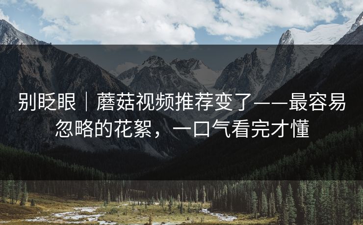 别眨眼｜蘑菇视频推荐变了——最容易忽略的花絮，一口气看完才懂