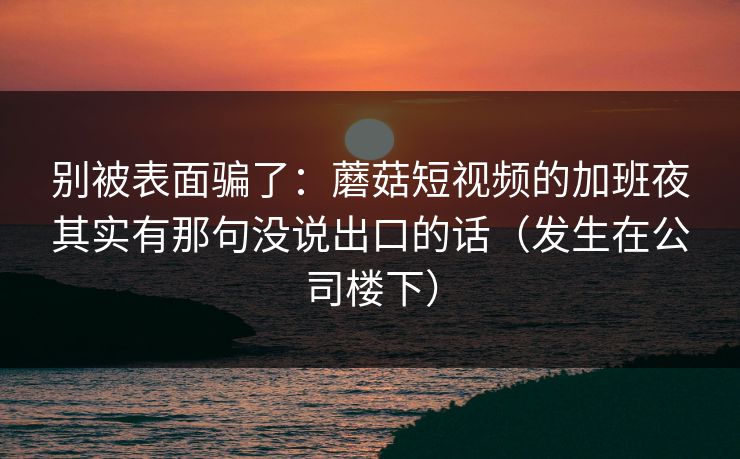 别被表面骗了：蘑菇短视频的加班夜其实有那句没说出口的话（发生在公司楼下）