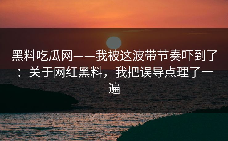 黑料吃瓜网——我被这波带节奏吓到了：关于网红黑料，我把误导点理了一遍