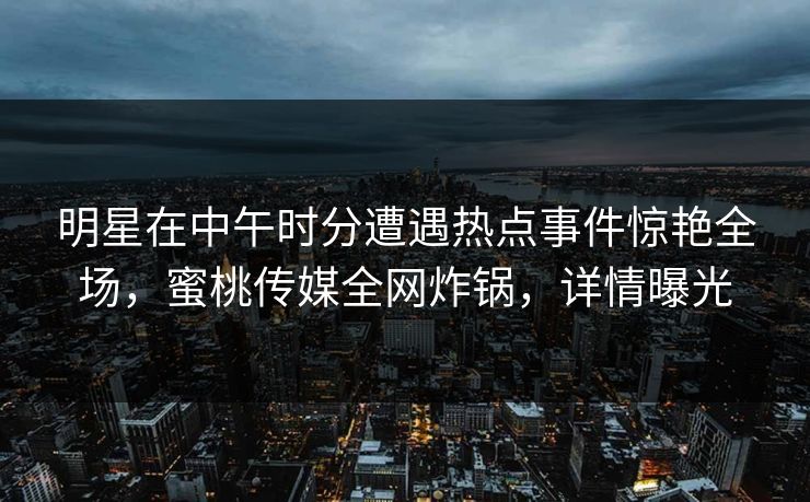 明星在中午时分遭遇热点事件惊艳全场，蜜桃传媒全网炸锅，详情曝光