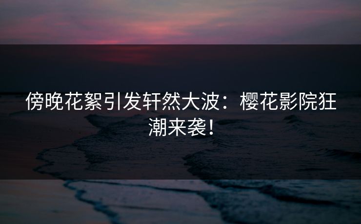 傍晚花絮引发轩然大波:樱花影院狂潮来袭! 傍晚花絮引发轩然大波:樱花影院狂潮来袭!