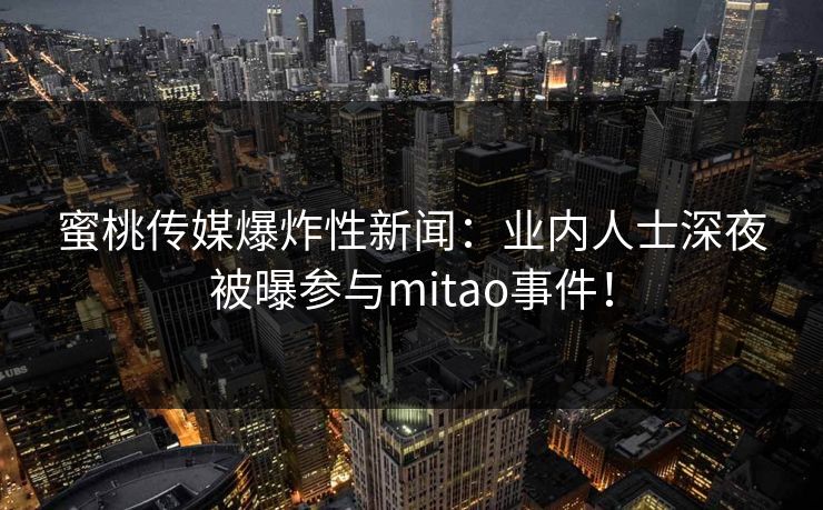 蜜桃传媒爆炸性新闻:业内人士深夜被曝参与mitao事件! 蜜桃传媒爆炸性新闻:业内人士深夜被曝参与mitao事件!