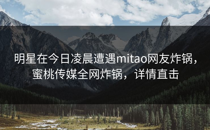 明星在今日凌晨遭遇mitao网友炸锅,蜜桃传媒全网炸锅,详情直击 明星在今日凌晨遭遇mitao网友炸锅,蜜桃传媒全网炸锅,详情直击