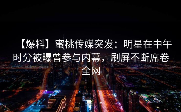 【爆料】蜜桃传媒突发：明星在中午时分被曝曾参与内幕，刷屏不断席卷全网