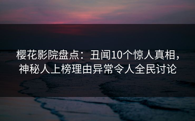 樱花影院盘点：丑闻10个惊人真相，神秘人上榜理由异常令人全民讨论