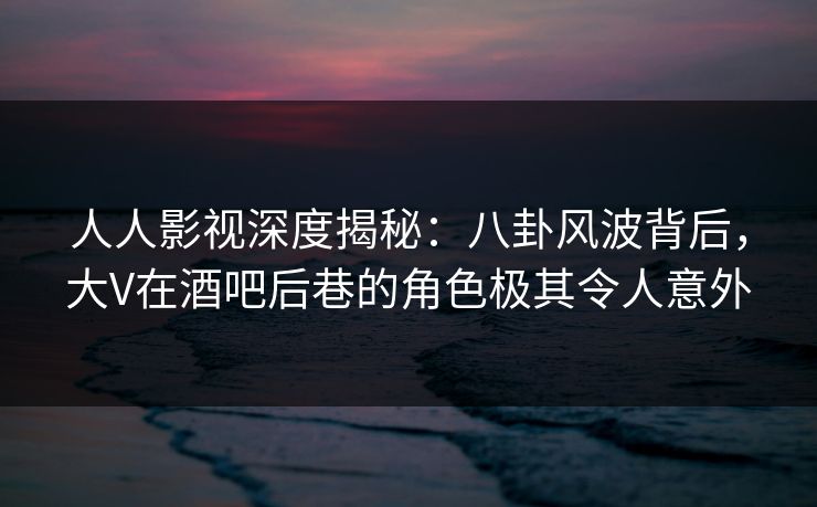 人人影视深度揭秘：八卦风波背后，大V在酒吧后巷的角色极其令人意外