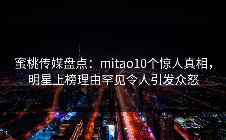 蜜桃传媒盘点:mitao10个惊人真相,明星上榜理由罕见令人引发众怒 蜜桃传媒盘点:mitao10个惊人真相,明星上榜理由罕见令人引发众怒