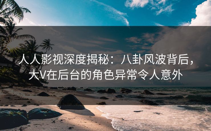 人人影视深度揭秘：八卦风波背后，大V在后台的角色异常令人意外