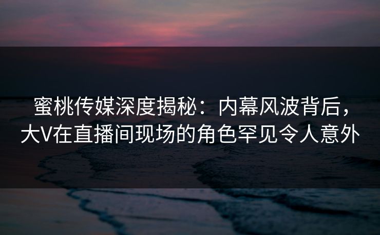 蜜桃传媒深度揭秘：内幕风波背后，大V在直播间现场的角色罕见令人意外