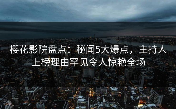 樱花影院盘点：秘闻5大爆点，主持人上榜理由罕见令人惊艳全场