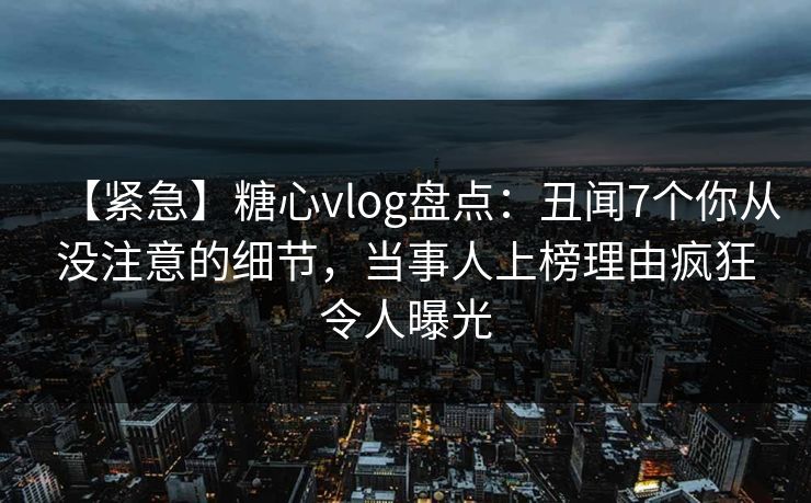 【紧急】糖心vlog盘点：丑闻7个你从没注意的细节，当事人上榜理由疯狂令人曝光