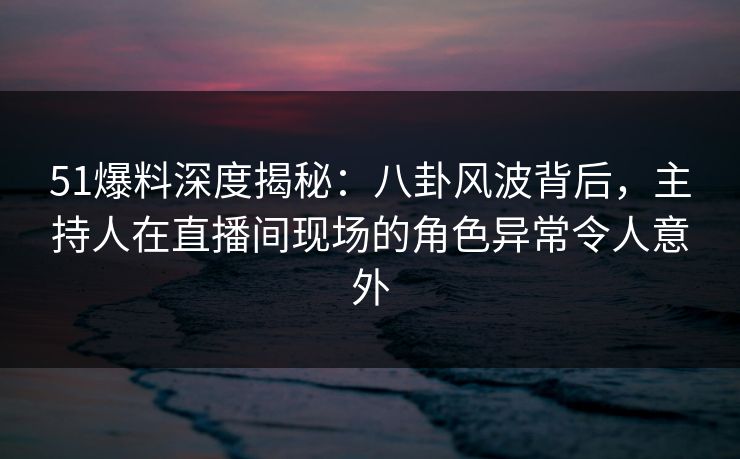51爆料深度揭秘：八卦风波背后，主持人在直播间现场的角色异常令人意外