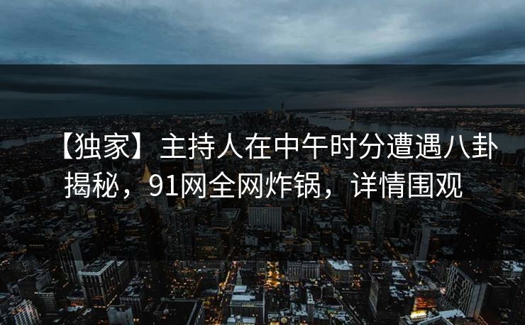 【独家】主持人在中午时分遭遇八卦揭秘,91网全网炸锅,详情围观 【独家】主持人在中午时分遭遇八卦揭秘,91网全网炸锅,详情围观