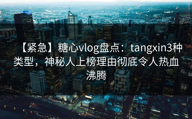 【紧急】糖心vlog盘点：tangxin3种类型，神秘人上榜理由彻底令人热血沸腾