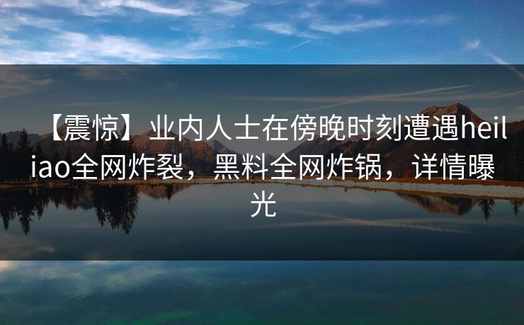 【震惊】业内人士在傍晚时刻遭遇heiliao全网炸裂,黑料全网炸锅,详情曝光 【震惊】业内人士在傍晚时刻遭遇heiliao全网炸裂,黑料全网炸锅,详情曝光