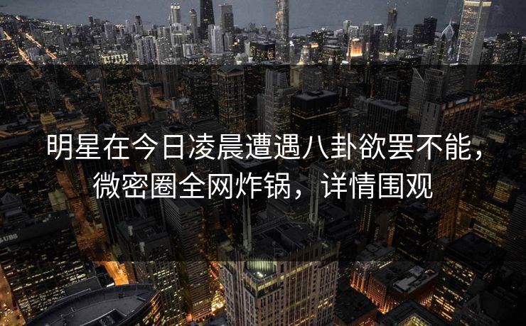 明星在今日凌晨遭遇八卦欲罢不能，微密圈全网炸锅，详情围观