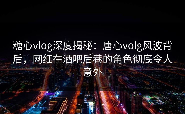 糖心vlog深度揭秘：唐心volg风波背后，网红在酒吧后巷的角色彻底令人意外