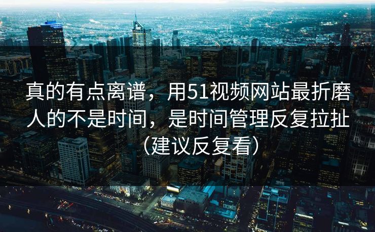 真的有点离谱，用51视频网站最折磨人的不是时间，是时间管理反复拉扯（建议反复看）