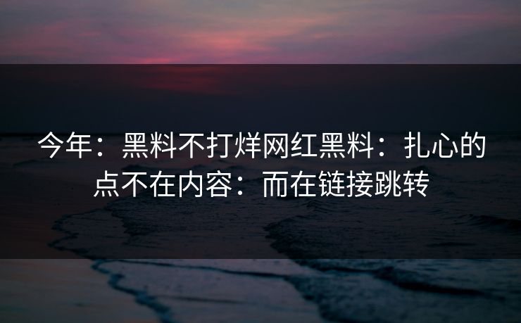 今年：黑料不打烊网红黑料：扎心的点不在内容：而在链接跳转